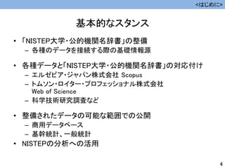 基本的なスタンス
• 「NISTEP大学・公的機関名辞書」の整備
– 各種のデータを接続する際の基礎情報源
• 各種データと「NISTEP大学・公的機関名辞書」の対応付け
– エルゼビア・ジャパン株式会社 Scopus
– トムソン・ロイター・プロフェッショナル株式会社
Web of Science
– 科学技術研究調査など
• 整備されたデータの可能な範囲での公開
– 商用データベース
– 基幹統計、一般統計
• NISTEPの分析への活用
<はじめに>
4
 