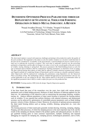 International Journal of Scientific Research and Management Studies (IJSRMS)
ISSN: 23493771 Volume 2 Issue 6, pg: 271-277
http://www.ijsrms.com ©IJSRMS pg. 271
DETERMINE OPTIMIZED PROCESS PARAMETERS THROUGH
DEPLOYMENT OF STATISTICAL TOOLS FOR FORMING
OPERATION IN SHEET-METAL INDUSTRY: A REVIEW
1
Prasad Awadhut Diwanji, 2
V.V.Potdar, 3
Swapnil S Kulkarni
1
ME (Mech-Design), 2
Vice-Principal
A.G.Patil Institute of Technology, Solapur University, Solapur, India
3
Associate, Advent Tool Tech, Bhosari, Pune, India
ABSTRACT
The sheet metal industry is posed with numerous challenges pertaining to the productivity and/or the quality of
the parts produced. The magnitude of the defect as also the number of defects at a location would determine if
the part can be considered as ‘acceptable’ to the given function. A good technique for process control can go a
long way in reducing the occurrence of defects. This work aims to undertake research over the processing
parameters of importance and the effect of change in its value or level on the overall quality of the part in terms
of wrinkles, tearing, thinning or spring-back. The process parameters like blank-holding pressure as also the
type of material and its thickness shall be evaluated for checking performance at alternative levels of setting.
The data collected during these phases of study shall be offered a suitable statistical treatment using ANOVA
and Taguchi methods for conducting Design of Experiments and for arriving at a feasible optimized solution.
Altair Hyperworks shall be deployed for evaluating the performance using Hyperform over the Numerical
Phase of problem solving. This methodology shall be validated through physical experimentation with any one
variant applicable to any one setting for the die. Then solution shall be in the form of recommended values of
the significant parameters that is likely to render a defect free part over the production line.
KEYWORDS: Forming analysis, DOE, form die design, Taguchi, Regression equation
I. INTRODUCTION
It has been found that most of the researchers over the years, have dealt with various process
parameters such as blank holding pressure, thickness of sheet, thickness of lubricant applied over the
sheet etc., for optimization of the objectives such as minimizing the percentage thinning, wrinkles,
tearing, etc. Analyze different parameters of sheet metal forming to minimize the forming defects
such as wrinkles. It was reported that uniform thickness with required tolerances and dimensional
accuracy can be achieved by optimization of controllable process parameters such as blank holding
pressure, velocity of draw, thickness of sheet. Moreover, by selection of optimum process parameters
the sheet metal forming defects such as tearing, wrinkles, thinning, spring-back etc., were also
minimized.
The forming processes of sheet metal parts generally include drawing, trimming, stamping, shaping,
flanging, and other processes, of which the stamping process is the most important step of all, and the
results of the stamping are directly related to the product quality and subsequent process. In order to
get qualified forming parts to meet customer requirements, multiple modifying and repeated
debugging are required for stamping die, stamping process, technological parameters, and so forth,
 