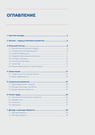 ОГЛАВЛЕНИЕ
1.	Краткие выводы.....................................................................................2
2.	Москва – город устойчивого развития..............................................6
3.	Реальный сектор.....................................................................................8
	 3.1. Валовой региональный продукт................................................................... 9
	 3.2. Промышленное производство...................................................................... 9
	 3.3. Энергопотребление.........................................................................................11
	 3.4. Предпринимательская активность.............................................................12
	 3.5. Оптовая торговля.............................................................................................14
	 3.6. Розничная торговля.........................................................................................15
	 3.7. Транспорт............................................................................................................16
	 3.8. Финансовый результат организаций........................................................17
4.	Инвестиции...........................................................................................21
	 4.1. Инвестиции в основной капитал................................................................22
	 4.2. Ввод недвижимости.........................................................................................24
5.	Социальное развитие..........................................................................27
	 5.1. Демографическая ситуация...........................................................................28
	 5.2. Доходы и расходы населения......................................................................29
	 5.3. Кредитование населения...............................................................................32
6.	Рынок труда...........................................................................................34
	 6.1. Экономически активное население...........................................................35
	 6.2. Безработица........................................................................................................35
	 6.3. Занятость.............................................................................................................35
	 6.4. Миграция.............................................................................................................37
7.	Доходы и расходы бюджета...............................................................38
	 7.1. Доходы бюджета................................................................................................39
	 7.2. Расходы бюджета..............................................................................................40
 