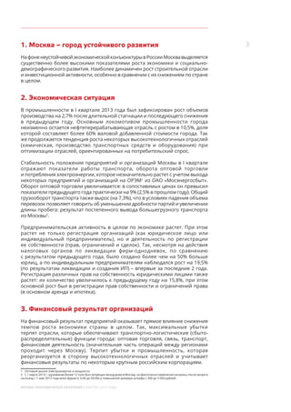 3
МОСКВА: ЭКОНОМИЧЕСКОЕ ОБОЗРЕНИЕ (I КВАРТАЛ 2014 ГОДА)
1. Москва – город устойчивого развития
НафоненеустойчивойэкономическойконъюнктурывРоссииМосквавыделяется
существенно более высокими показателями роста экономики и социально-
демографического развития. Наиболее динамичен рост строительной отрасли
и инвестиционной активности, особенно в сравнении с их снижением по стране
в целом.
2. Экономическая ситуация
В промышленности в I квартале 2013 года был зафиксирован рост объемов
производства на 2,7% после длительной стагнации и последующего снижения
в предыдущем году. Основным локомотивом промышленности города
неизменно остается нефтеперерабатывающая отрасль с ростом в 10,5%, доля
которой составляет более 60% валовой добавленной стоимости города. Так
же продолжается тенденция роста некоторых высокотехнологичных отраслей
(химическая, производство транспортных средств и оборудования) при
оптимизации отраслей, ориентированных на потребительский спрос.
Стабильность положения предприятий и организаций Москвы в I квартале
отражают показатели работы транспорта, оборота оптовой торговли
и потребления электроэнергии, которое незначительно растет с учетом выхода
некоторых предприятий и организаций на ОРЭМ1
из ОАО «Мосэнергосбыт».
Оборот оптовой торговли увеличивается: в сопоставимых ценах он превысил
показатели предыдущего года практически на 9% (2,5% в прошлом году). Общий
грузооборот транспорта также вырос (на 7,3%), что в условиях падения объема
перевозок позволяет говорить об уменьшении дробности партий и увеличении
длины пробега: результат постепенного вывода большегрузного транспорта
из Москвы2
.
Предпринимательская активность в целом по экономике растет. При этом
растет не только регистрация организаций (как юридическое лицо или
индивидуальный предприниматель), но и деятельность по регистрации
ее собственности (прав, ограничений и сделок). Так, несмотря на действия
налоговых органов по ликвидации фирм-однодневок, по сравнению
с результатом предыдущего года, было создано более чем на 50% больше
юрлиц, а по индивидуальным предпринимателям наблюдался рост на 19,5%
(по результатам ликвидации и создания ИП) – впервые за последние 2 года.
Регистрация различных прав на собственность юридическими лицами также
растет: их количество увеличилось к предыдущему году на 15,8%, при этом
основной рост был в регистрации прав собственности и ограничений права
(в основном аренда и ипотека).
3. Финансовый результат организаций
На финансовый результат предприятий оказывает прямое влияние снижения
темпов роста экономики страны в целом. Так, максимальные убытки
терпят отрасли, которые обеспечивают транспортно-логистические (сбыто-
распределительные) функции города: оптовая торговля, связь, транспорт,
финансовая деятельность (значительная часть операций между регионами
проходит через Москву). Терпит убытки и промышленность, которая
реорганизуется в сторону высокотехнологичных отраслей и учитывает
финансовые результаты по некоторым крупным российским корпорациям.
1	 Оптовый рынок электроэнергии и мощности.
2	 С 1 марта 2013 г. грузовикам более 12 тонн был запрещен въезд днем в Москву, но фактически изменения начались после запрета
на въезд с 1 мая 2013 года всем фурам (с 6:00 до 00:00) и повышения размера штрафа с 300 до 5 000 рублей.	
 
