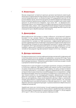 4
1. Краткие выводы
4. Инвестиции
Москва продолжает оставаться крупным центром притяжения инвестиций.
Несмотря на падение финансовых результатов, приток инвестиций в основной
капитал продолжает расти – их объем составил 141 млрд рублей с ростом 101,2%
в сопоставимых ценах. Значительную долю составляют бюджетные инвестиции,
более половины привлеченных средств, или около четверти всех инвестиций,
пришли из регионального бюджета, еще около 4%  – из  федерального.
Преимущественно они направляются в инфраструктурные отрасли экономики
(транспорт, связь, энерго-, газо- и водообеспечение города). По другим отраслям
произошло увеличение доли инвестиций в непроизводственные отрасли при
сокращении доли обрабатывающих производств.
5. Демография
Демографическая обстановка в городе стабильна: естественный прирост
составил 1,6 тыс. человек. Вместе с этим уровень смертности снизился до
10,0 человек на 1000 населения и остается значительно ниже среднероссийского
показателя(13,4 человек на 1000 населения), а эффективная деятельность
системы здравоохранения способствует сокращению младенческой смертности.
Миграционная ситуация (по регистрируемым данным) в городе изменилась:
в I квартале 2014 года миграционный приток в столицу замедлился, а отток,
наоборот, увеличился. В результате миграционная убыль составила 4,2 тыс.
человек (в прошедшем году фиксировался прирост в 37,3 тыс. человек).
6. Доходы населения
В I квартале реальные (с учетом инфляции) доходы москвичей по официальной
статистике упали почти на четверть по сравнению с началом 2013 года. Такая
динамика объясняется спецификой учета доходов органами статистики. Прежде
всего, доходы населения – показатель, для которого статистика не имеет точной
и репрезентативной методики расчета.
В результате их рассчитывают из расходов населения, которые учитываются
в статистике надежнее. Методика первичной оценки состоит в вычитании
из суммы потраченных в Москве денег, во-первых, тех сумм, которые оставили
в столице немосквичи, и, во-вторых, прироста сбережений (то есть доходов,
которые не были сразу потрачены, в какой бы форме они ни сохранялись – в виде
банковских вкладов, наличных или валюты). Особенность статистики в том, что
при покупке валюты и ее последующей продаже, официальная статистика
увеличит и расходы (от первой операции) и доходы (от второй). Начало года
было как раз временем, когда начали дорожать доллар и евро, и население,
ожидая дальнейшего подорожания, активно скупало валюту. Так, расходы
на приобретение иностранной валюты в Москве выросли в 2,1 раза. Таким
образом, причина сокращения доходов – в резком изменении сберегательного
поведения москвичей.
Заработная плата как статистически точный индикатор доходов населения
является основным их источником. Реальный рост заработной платы в Москве
был сопоставим с показателями по стране в целом и составил 111,7% за I квартал
2014 года (111,8% по России) при уровне инфляции в 6,8%.
 