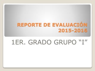 REPORTE DE EVALUACIÓN
2015-2016
1ER. GRADO GRUPO “I”
 