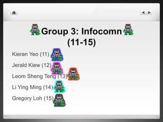 Group 3: Infocomn
                 (11-15)
Kieran Yeo (11)

Jerald Kiew (12)

Leom Sheng Teng (13)

Li Ying Ming (14)

Gregory Loh (15)
 