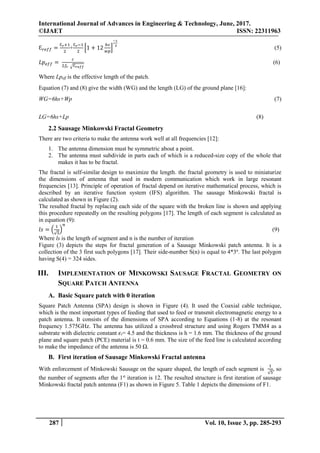 International Journal of Advances in Engineering & Technology, June, 2017.
©IJAET ISSN: 22311963
287 Vol. 10, Issue 3, pp. 285-293
Ɛ 𝑟𝑒𝑓𝑓 =
Ɛ 𝑟+1
2
+
Ɛ 𝑟−1
2
[1 + 12
ℎ𝑠
𝑤𝑝
]
−1
2
(5)
𝐿𝑝 𝑒𝑓𝑓 =
𝑐
2𝑓𝑟 √Ɛ 𝑟𝑒𝑓𝑓
(6)
Where Lpeff is the effective length of the patch.
Equation (7) and (8) give the width (WG) and the length (LG) of the ground plane [16]:
WG=6hs+Wp (7)
LG=6hs+Lp (8)
2.2 Sausage Minkowski Fractal Geometry
There are two criteria to make the antenna work well at all frequencies [12]:
1. The antenna dimension must be symmetric about a point.
2. The antenna must subdivide in parts each of which is a reduced-size copy of the whole that
makes it has to be fractal.
The fractal is self-similar design to maximize the length. the fractal geometry is used to miniaturize
the dimensions of antenna that used in modern communication which work in large resonant
frequencies [13]. Principle of operation of fractal depend on iterative mathematical process, which is
described by an iterative function system (IFS) algorithm. The sausage Minkowski fractal is
calculated as shown in Figure (2).
The resulted fractal by replacing each side of the square with the broken line is shown and applying
this procedure repeatedly on the resulting polygons [17]. The length of each segment is calculated as
in equation (9):
𝑙𝑠 = (
1
√5
)
𝑛
(9)
Where ls is the length of segment and n is the number of iteration
Figure (3) depicts the steps for fractal generation of a Sausage Minkowski patch antenna. It is a
collection of the 3 first such polygons [17]. Their side-number S(n) is equal to 4*3n
. The last polygon
having S(4) = 324 sides.
III. IMPLEMENTATION OF MINKOWSKI SAUSAGE FRACTAL GEOMETRY ON
SQUARE PATCH ANTENNA
A. Basic Square patch with 0 iteration
Square Patch Antenna (SPA) design is shown in Figure (4). It used the Coaxial cable technique,
which is the most important types of feeding that used to feed or transmit electromagnetic energy to a
patch antenna. It consists of the dimensions of SPA according to Equations (1-8) at the resonant
frequency 1.575GHz. The antenna has utilized a crossbred structure and using Rogers TMM4 as a
substrate with dielectric constant 𝜖r= 4.5 and the thickness is h = 1.6 mm. The thickness of the ground
plane and square patch (PCE) material is t = 0.6 mm. The size of the feed line is calculated according
to make the impedance of the antenna is 50 Ω.
B. First iteration of Sausage Minkowski Fractal antenna
With enforcement of Minkowski Sausage on the square shaped, the length of each segment is
1
√5
, so
the number of segments after the 1st
iteration is 12. The resulted structure is first iteration of sausage
Minkowski fractal patch antenna (F1) as shown in Figure 5. Table 1 depicts the dimensions of F1.
 