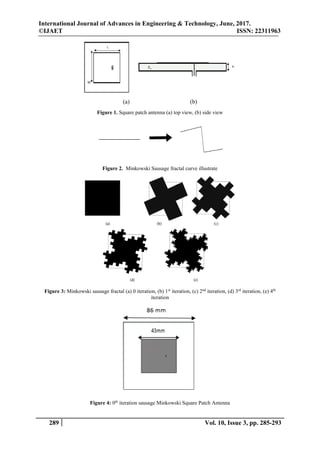 International Journal of Advances in Engineering & Technology, June, 2017.
©IJAET ISSN: 22311963
289 Vol. 10, Issue 3, pp. 285-293
(a) (b)
Figure 1. Square patch antenna (a) top view, (b) side view
Figure 2. Minkowski Sausage fractal curve illustrate
Figure 3: Minkowski sausage fractal (a) 0 iteration, (b) 1st
iteration, (c) 2nd
iteration, (d) 3rd
iteration, (e) 4th
iteration
Figure 4: 0th
iteration sausage Minkowski Square Patch Antenna
 