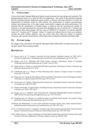International Journal of Advances in Engineering & Technology, June, 2017.
©IJAET ISSN: 22311963
292 Vol. 10, Issue 3, pp. 285-293
V. CONCLUSION
A novel and simple Sausage Minkowski based on patch antenna has been design and simulated. The
designed antenna works in L1 band for GPS civil application. The results of the simulation reported
that the proposed Sausage Minkowski patch antenna is efficient and good sufficient to satisfy the
requirements of hardware model for GPS antenna. The requirements of modern communication
systems need antenna have to be light weight, small profile, compact and stable performance. We
conclude that the performance of antenna begins to improve with the increasing the number of
iteration so, the gain and directivity increased with shrinking the size of antenna for 1st
iteration and
2nd
iteration for these fractal shapes. The low value of VSWR for 0th
iteration is 1.6 and the reducible
values of 1st
iteration and 2nd
iteration 1.4and 1.2 respectively indicate that low back wave radiation
towards the small satellite platform. Also the results show that when the number of iteration
increased, other antenna characteristics will be better such as reflection coefficient and band width.
VI. FUTURE WORK
We suggest study and analysis the Specific Absorption Rate (SAR) effect of human head tissues for
the three Square Patch antennas models.
REFERENCES
[1] Saxena and et al, "A compact microstrip fed dual polarised multiband antenna for IEEE 802.11
a/b/g/n/ac/ax applications," international jornal of electronics and communications, pp. 95-103, 2017.
[2] Madhav and et al, "Microstrip GPS Patch Ceramic Antenna," International Journal of Emerging
Technology and Advanced Engineering, pp. Volume 2, Issue 4, 2012.
[3] Haider and et al, "Design of a Dual Band GPS Micro-strip Patch," International Journal of Electrical and
Electronics Research, pp. 92-95, 2014.
[4] Vishalkumar and et al, "Design of Planar Microstrip Patch Antenna," European Journal of Academic
Essays, pp. 32-36, 2015.
[5] Singh and et al, "Design & Optimization of Microstrip Patch," International Journal of Emerging Trends &
Technology in Computer Science (IJETTCS), pp. 139-141, 2013.
[6] Naveen and et al, "Design of Microstrip Patch Antenna for," International Journal of Innovative Research
in Computer, pp. 2209-2214, 2007.
[7] Thakur and Kaushik, "Compact Design of H-Shaped Fractal," International Journal of Innovative Research
in Science,, pp. 17042-17051, 2014.
[8] Preetha and et al, "DESIGN AND ANALYSIS OF S-SHAPED MICROSTRIP PATCH ANTENNA,"
ARPN Journal of Engineering and Applied Sciences, pp. 3752-3755, 2015.
[9] Zhangfang and et al, "Design of a modified circular-cut multiband fractal antenna," the journal of china
unuversities of posts and telecommunication, pp. 68-75, 2016.
[10] Beiga and Mohammadi, "A novel small triple-band monopole antenna with crinkle fractal-structure,"
international journal of electronics and communications, pp. 1382-1387, 2016.
[11] R. N. Pasumarth and R. P. Yagateela, "Compact single feed circularly polarized Koch island microstrip
antenna," International Journal of Electronics and Communications, pp. 1543-1550, 2016.
[12] G. Bharti and et al, "Analysis and Design of Triple Band Compact Microstrip Patch Antenna with Fractal
Elements for Wireless Applications," Procedia computer science, pp. 380-385, 2016.
 