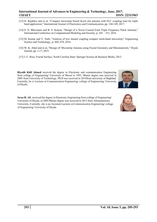 International Journal of Advances in Engineering & Technology, June, 2017.
©IJAET ISSN: 22311963
293 Vol. 10, Issue 3, pp. 285-293
[13] H. Rajabloo and et al, "Compact microstrip fractal Koch slot antenna with ELC coupling load for triple
band application," International Journal of Electronics and Communication, pp. 144-149, 2017.
[14] S. N. Bhavanam and R. S. Kalyan, "Design of a Novel Coaxial Feed Triple Frequency Patch Antenna,"
International Conference on Computational Modeling and Security, p. 345 – 351, 2016.
[15] M. Kumar and V. Nath, "Analysis of low mutual coupling compact multi-band microstrip," Engineering
Science and Technology,, p. 866–874, 2016.
[16] W. K. Abed and et al, "Design oF Microstrip Antenna using Fractal Geometry and Metamaterials," Diyala
Journal, pp. 1-17, 2015.
[17] J. C. Russ, Fractal Surface, North Carolina State: Springer Science & Business Media, 2013.
Riyadh Khlf Ahmed received the degree in Electronic and communication Engineering
from college of Engineering/ University of Mosul in 1993. Master degree was received in
2005 from University of Technology. Ph.D was received in 2014from university of Baghdad.
Currently, he is Lecturer at Communication Engineering/ college of Engineering/ University
of Diyala.
Israa H. Ali. received the degree in Electronic Engineering from college of Engineering/
University of Diyala, in 2005.Master degree was received in 2013 from Almustansiriya
University. Currently, she is an Assistant Lecturer at Communication Engineering/ collage
of Engineering/ University of Diyala
 