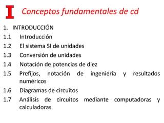 Conceptos fundamentales de cd
1. INTRODUCCIÓN
1.1 Introducción
1.2 El sistema SI de unidades
1.3 Conversión de unidades
1.4 Notación de potencias de diez
1.5 Prefijos, notación de ingeniería y resultados
numéricos
1.6 Diagramas de circuitos
1.7 Análisis de circuitos mediante computadoras y
calculadoras
 