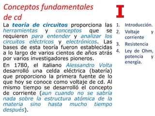 Conceptos fundamentales
de cd
La teoría de circuitos proporciona las
herramientas y conceptos que se
requieren para entender y analizar los
circuitos eléctricos y electrónicos. Las
bases de esta teoría fueron establecidas
a lo largo de varios cientos de años atrás
por varios investigadores pioneros.
En 1780, el italiano Alessandro Volta
desarrolló una celda eléctrica (batería)
que proporciono la primera fuente de lo
que hoy se conoce como voltaje de cd. Al
mismo tiempo se desarrolló el concepto
de corriente (aun cuando no se sabría
nada sobre la estructura atómica de la
materia sino hasta mucho tiempo
después).
1. Introducción.
2. Voltaje y
corriente
3. Resistencia
4. Ley de Ohm,
potencia y
energía.
 