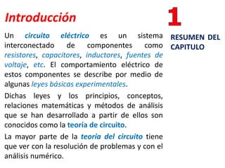 Introducción
Un circuito eléctrico es un sistema
interconectado de componentes como
resistores, capacitores, inductores, fuentes de
voltaje, etc. El comportamiento eléctrico de
estos componentes se describe por medio de
algunas leyes básicas experimentales.
Dichas leyes y los principios, conceptos,
relaciones matemáticas y métodos de análisis
que se han desarrollado a partir de ellos son
conocidos como la teoría de circuito.
La mayor parte de la teoría del circuito tiene
que ver con la resolución de problemas y con el
análisis numérico.
RESUMEN DEL
CAPITULO
 