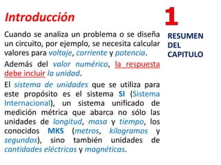 Introducción
Cuando se analiza un problema o se diseña
un circuito, por ejemplo, se necesita calcular
valores para voltaje, corriente y potencia.
Además del valor numérico, la respuesta
debe incluir la unidad.
El sistema de unidades que se utiliza para
este propósito es el sistema SI (Sistema
Internacional), un sistema unificado de
medición métrica que abarca no sólo las
unidades de longitud, masa y tiempo, los
conocidos MKS (metros, kilogramos y
segundos), sino también unidades de
cantidades eléctricas y magnéticas.
RESUMEN
DEL
CAPITULO
 