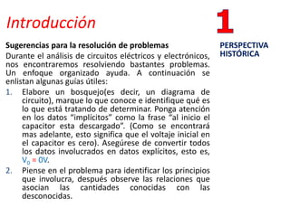 Introducción
Sugerencias para la resolución de problemas
Durante el análisis de circuitos eléctricos y electrónicos,
nos encontraremos resolviendo bastantes problemas.
Un enfoque organizado ayuda. A continuación se
enlistan algunas guías útiles:
1. Elabore un bosquejo(es decir, un diagrama de
circuito), marque lo que conoce e identifique qué es
lo que está tratando de determinar. Ponga atención
en los datos “implícitos” como la frase “al inicio el
capacitor esta descargado”. (Como se encontrará
mas adelante, esto significa que el voltaje inicial en
el capacitor es cero). Asegúrese de convertir todos
los datos involucrados en datos explícitos, esto es,
V0 = 0V.
2. Piense en el problema para identificar los principios
que involucra, después observe las relaciones que
asocian las cantidades conocidas con las
desconocidas.
PERSPECTIVA
HISTÓRICA
 