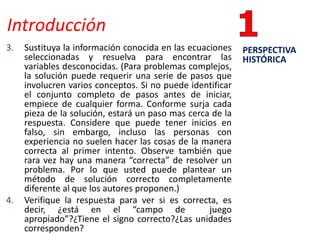 Introducción
3. Sustituya la información conocida en las ecuaciones
seleccionadas y resuelva para encontrar las
variables desconocidas. (Para problemas complejos,
la solución puede requerir una serie de pasos que
involucren varios conceptos. Si no puede identificar
el conjunto completo de pasos antes de iniciar,
empiece de cualquier forma. Conforme surja cada
pieza de la solución, estará un paso mas cerca de la
respuesta. Considere que puede tener inicios en
falso, sin embargo, incluso las personas con
experiencia no suelen hacer las cosas de la manera
correcta al primer intento. Observe también que
rara vez hay una manera “correcta” de resolver un
problema. Por lo que usted puede plantear un
método de solución correcto completamente
diferente al que los autores proponen.)
4. Verifique la respuesta para ver si es correcta, es
decir, ¿está en el “campo de juego
apropiado”?¿Tiene el signo correcto?¿Las unidades
corresponden?
PERSPECTIVA
HISTÓRICA
 