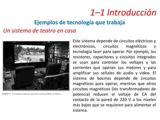 1–1 Introducción
Ejemplos de tecnología que trabaja
Un sistema de teatro en casa
Este sistema depende de circuitos eléctricos y
electrónicos, circuitos magnéticos y
tecnología láser para operar. Por ejemplo, los
resistores, capacitores y circuitos integrados
se usan para controlar los voltajes y las
corrientes que operan sus motores y para
amplificar sus señales de audio y video. El
sistema de bocinas depende de circuitos
magnéticos para operar, mientras que otros
circuitos magnéticos (los transformadores de
potencia) reducen el voltaje de CA del
contacto de la pared de 220 V a los niveles
más bajos que se requieren para alimentar el
sistema.
 
