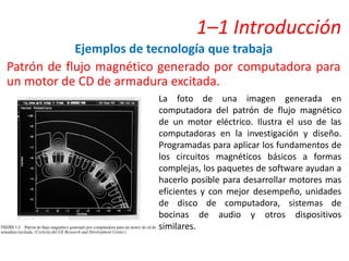 1–1 Introducción
Ejemplos de tecnología que trabaja
Patrón de flujo magnético generado por computadora para
un motor de CD de armadura excitada.
La foto de una imagen generada en
computadora del patrón de flujo magnético
de un motor eléctrico. Ilustra el uso de las
computadoras en la investigación y diseño.
Programadas para aplicar los fundamentos de
los circuitos magnéticos básicos a formas
complejas, los paquetes de software ayudan a
hacerlo posible para desarrollar motores mas
eficientes y con mejor desempeño, unidades
de disco de computadora, sistemas de
bocinas de audio y otros dispositivos
similares.
 