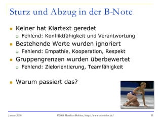 Januar 2008 ©2008 Matthias Bohlen, http://www.mbohlen.de/ 11
Sturz und Abzug in der B-Note
 Keiner hat Klartext geredet
 Fehlend: Konfliktfähigkeit und Verantwortung
 Bestehende Werte wurden ignoriert
 Fehlend: Empathie, Kooperation, Respekt
 Gruppengrenzen wurden überbewertet
 Fehlend: Zielorientierung, Teamfähigkeit
 Warum passiert das?
 