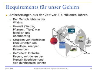 Januar 2008 ©2008 Matthias Bohlen, http://www.mbohlen.de/ 13
Requirements für unser Gehirn
 Anforderungen aus der Zeit vor 3-4 Millionen Jahren
 Der Mensch lebte in der
Wildnis
 Umwelt (Wetter,
Pflanzen, Tiere) war
feindlich und
übermächtig
 Gruppen von Menschen
konkurrierten um
dieselben, knappen
Ressourcen
 Gefordert: Einfache
Regeln, mit denen der
Mensch überleben und
sich durchsetzen konnte
 