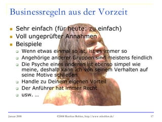 Januar 2008 ©2008 Matthias Bohlen, http://www.mbohlen.de/ 17
Businessregeln aus der Vorzeit
 Sehr einfach (für heute: zu einfach)
 Voll ungeprüfter Annahmen
 Beispiele
 Wenn etwas einmal so ist, ist es immer so
 Angehörige anderer Gruppen sind meistens feindlich
 Die Psyche eines anderen ist ebenso simpel wie
meine, deshalb kann ich von seinem Verhalten auf
seine Motive schließen
 Handle zu Deinem eigenen Vorteil
 Der Anführer hat immer Recht
 usw. …
 