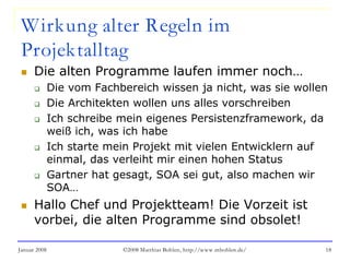 Januar 2008 ©2008 Matthias Bohlen, http://www.mbohlen.de/ 18
Wirkung alter Regeln im
Projektalltag
 Die alten Programme laufen immer noch…
 Die vom Fachbereich wissen ja nicht, was sie wollen
 Die Architekten wollen uns alles vorschreiben
 Ich schreibe mein eigenes Persistenzframework, da
weiß ich, was ich habe
 Ich starte mein Projekt mit vielen Entwicklern auf
einmal, das verleiht mir einen hohen Status
 Gartner hat gesagt, SOA sei gut, also machen wir
SOA…
 Hallo Chef und Projektteam! Die Vorzeit ist
vorbei, die alten Programme sind obsolet!
 