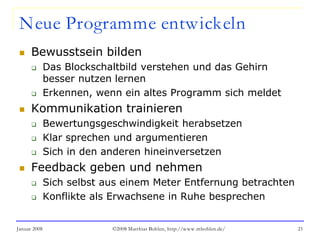 Januar 2008 ©2008 Matthias Bohlen, http://www.mbohlen.de/ 21
Neue Programme entwickeln
 Bewusstsein bilden
 Das Blockschaltbild verstehen und das Gehirn
besser nutzen lernen
 Erkennen, wenn ein altes Programm sich meldet
 Kommunikation trainieren
 Bewertungsgeschwindigkeit herabsetzen
 Klar sprechen und argumentieren
 Sich in den anderen hineinversetzen
 Feedback geben und nehmen
 Sich selbst aus einem Meter Entfernung betrachten
 Konflikte als Erwachsene in Ruhe besprechen
 