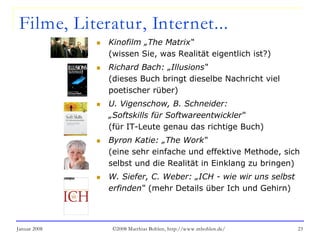 Januar 2008 ©2008 Matthias Bohlen, http://www.mbohlen.de/ 23
Filme, Literatur, Internet...
 Kinofilm „The Matrix“
(wissen Sie, was Realität eigentlich ist?)
 Richard Bach: „Illusions“
(dieses Buch bringt dieselbe Nachricht viel
poetischer rüber)
 U. Vigenschow, B. Schneider:
„Softskills für Softwareentwickler“
(für IT-Leute genau das richtige Buch)
 Byron Katie: „The Work“
(eine sehr einfache und effektive Methode, sich
selbst und die Realität in Einklang zu bringen)
 W. Siefer, C. Weber: „ICH - wie wir uns selbst
erfinden“ (mehr Details über Ich und Gehirn)
 