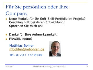 Januar 2008 ©2008 Matthias Bohlen, http://www.mbohlen.de/ 24
Für Sie persönlich oder Ihre
Company
 Neue Module für Ihr Soft-Skill-Portfolio im Projekt?
Coaching hilft bei deren Entwicklung!
Sprechen Sie mich an!
 Danke für Ihre Aufmerksamkeit!
 FRAGEN heute?
Matthias Bohlen
mbohlen@mbohlen.de
Tel. 0170 / 772 8545
 