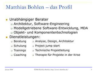 Januar 2008 ©2008 Matthias Bohlen, http://www.mbohlen.de/ 3
Matthias Bohlen – das Profil
 Unabhängiger Berater
 Architektur, Software-Engineering
 Modellgetriebene Software-Entwicklung, MDA
 Objekt- und Komponententechnologien
 Dienstleistungen:
 Analyse, Design, Architektur
 Project jump start
 Technische Projektleitung
 Therapie für Projekte in der Krise
 Beratung
 Schulung
 Trainings
 Coaching
 