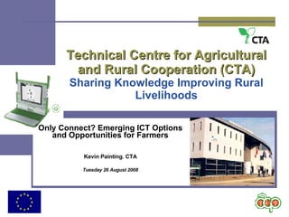 Technical Centre for Agricultural and Rural Cooperation (CTA) Sharing Knowledge Improving Rural Livelihoods Only Connect? Emerging ICT Options and Opportunities for Farmers Kevin Painting ,  CTA Tuesday 26 August 2008 