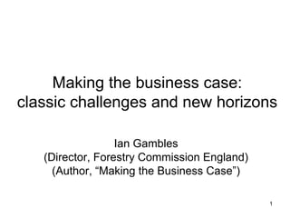 1
Making the business case:
classic challenges and new horizons
Ian Gambles
(Director, Forestry Commission England)
(Author, “Making the Business Case”)
 
