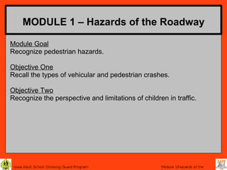 MODULE 1 – Hazards of the Roadway

Module Goal
Recognize pedestrian hazards.

Objective One
Recall the types of vehicular and pedestrian crashes.

Objective Two
Recognize the perspective and limitations of children in traffic.
 