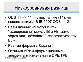 © iBase.ru, IBSurgeon, 2008 Низкоуровневая разница ODS 11 <> 11.  Номер тот же  (11),  но   несовместимы. В  IB 2007 ODS = 12. Базы данных не могут быть "скопированы" между  IB  и  FB,  даже через  backup/restore ( несовместимость  BLR) Разные форматы бэкапа Отличия  API:  информационные элементы и изменения в  DPB/TPB 