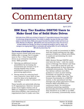 Mesabi Group




Commentary
                                                                                                 April 12, 2010

    IBM Easy Tier Enables DS8700 Users to
      Make Good Use of Solid State Drives
       Solid state drives (SSDs) are a hot topic of interest in IT organizations because of their potential
        to turbocharge storage performance. One inhibitor to adoption has been the high cost of SSDs
       relative to hard disk drives (HDDs) and a second has been the problem of when and how to use
       SSDs efficiently and effectively. IBM DS8700 users now have the tools in Easy Tier and its as-
          sociated software tool Storage Tier Advisor to evaluate the benefits of, plan for, deploy, and
        manage on an ongoing basis SSDs in combination with existing HDDs. It’s not for nothing that
                                        IBM calls its product Easy Tier.
                                                                they can justify an investment in SSDs.
The Promise of Solid State Drives                               And that means getting just the right
Flash-memory-based solid state drives                           amount of SSDs as a blend with HDDs,
(SSDs) offer a storage Tier 0 comple-                           to avoid over-provisioning the more
ment to Tier 1 Fibre Channel (FC)                               costly SSDs.
drives in an enterprise-class disk
array. SSDs promise:                                            IBM’s System Storage DS8700 users
                                                                now have the tools — with the combi-
•   Opening up additional revenue                               nation of Storage Tier Advisor and Easy
    possibilities by increasing the                             Tier — to be able to plan for and use
    transactions per second or by re-                           SSDs appropriately in their distinctive
    ducing elapsed time of now-                                 workload environments. The Storage
    performance-bound revenue-                                  Tier Advisor software tool offers
    generating applications.                                    guidance to users on how existing
•   Saving money by reducing hard-                              workloads can benefit by moving
    ware resources, since there is less                         certain data to SSDs. Easy Tier, free
    need for data to be duplicated                              firmware functionality in a DS8700
    across disks in order to reduce I/O                         system, is the operational tool that
    wait time.                                                  manages the proper placement of data
These benefits are potentially alluring                         between SSDs and HDDs on a
to IT organizations. However, because                           continuous basis. Its continuous
of the much higher relative cost of                             workload monitoring capability
SSDs as compared to traditional hard                            dynamically determines whether or not
disk drives (HDDs), cost-conscious IT                           data should be on an SSD or an HDD,
organizations have to make sure that                            and, as necessary, automatically moves




© 2010 Mesabi Group LLC                                                                   Telephone: 781 326 0038
26 Country Lane                                                                                 Fax: 781 326 0038
Westwood, Massachusetts 02090                                                               www.mesabigroup.com
 