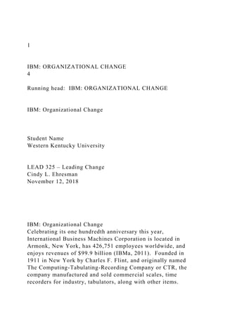 1
IBM: ORGANIZATIONAL CHANGE
4
Running head: IBM: ORGANIZATIONAL CHANGE
IBM: Organizational Change
Student Name
Western Kentucky University
LEAD 325 – Leading Change
Cindy L. Ehresman
November 12, 2018
IBM: Organizational Change
Celebrating its one hundredth anniversary this year,
International Business Machines Corporation is located in
Armonk, New York, has 426,751 employees worldwide, and
enjoys revenues of $99.9 billion (IBMa, 2011). Founded in
1911 in New York by Charles F. Flint, and originally named
The Computing-Tabulating-Recording Company or CTR, the
company manufactured and sold commercial scales, time
recorders for industry, tabulators, along with other items.
 