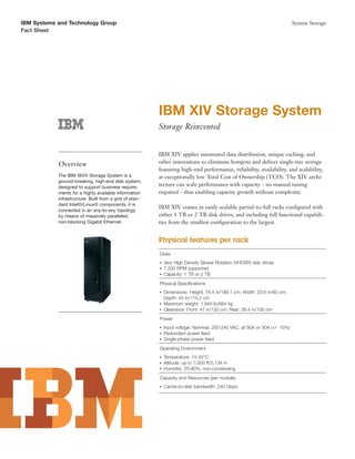 IBM Systems and Technology Group                                                                                            System Storage
Fact Sheet




                                                         IBM XIV Storage System
                                                         Storage Reinvented


                                                         IBM XIV applies automated data distribution, unique caching, and
            Overview                                     other innovations to eliminate hotspots and deliver single-tier storage
                                                         featuring high-end performance, reliability, availability, and scalability,
            The IBM XIV® Storage System is a             at exceptionally low Total Cost of Ownership (TCO). The XIV archi-
            ground-breaking, high-end disk system,
            designed to support business require-
                                                         tecture can scale performance with capacity - no manual tuning
            ments for a highly available information     required - thus enabling capacity growth without complexity.
            infrastructure. Built from a grid of stan-
            dard Intel®/Linux® components, it is
                                                         IBM XIV comes in easily scalable partial-to-full racks conﬁgured with
            connected in an any-to-any topology
            by means of massively paralleled,            either 1 TB or 2 TB disk drives, and including full functional capabili-
            non-blocking Gigabit Ethernet.               ties from the smallest conﬁguration to the largest.


                                                         Physical features per rack
                                                         Disks
                                                         ●   Very High Density Slower Rotation (VHDSR) disk drives
                                                         ●   7,200 RPM supported
                                                         ●   Capacity: 1 TB or 2 TB
                                                         Physical Speciﬁcations
                                                         ●   Dimensions: Height: 78.4 in/199.1 cm; Width: 23.6 in/60 cm;
                                                             Depth: 45 in/114.2 cm
                                                         ●   Maximum weight: 1,949 lb/884 kg
                                                         ●   Clearance: Front: 47 in/120 cm; Rear: 39.4 in/100 cm
                                                         Power
                                                         ●   Input voltage: Nominal, 200-240 VAC, at 60A or 30A (+/- 10%)
                                                         ●   Redundant power feed
                                                         ●   Single-phase power feed
                                                         Operating Environment
                                                         ●   Temperature: 10-35°C
                                                         ●   Altitude: up to 7,000 ft/2,134 m
                                                         ●   Humidity: 25-80%, non-condensing
                                                         Capacity and Resources (per module)
                                                         ●   Cache-to-disk bandwidth: 240 Gbps
 
