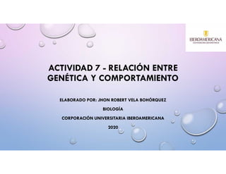 ACTIVIDAD 7 - RELACIÓN ENTRE
GENÉTICA Y COMPORTAMIENTO
ELABORADO POR: JHON ROBERT VELA BOHÓRQUEZ
BIOLOGÍA
CORPORACIÓN UNIVERSITARIA IBEROAMERICANA
2020
 