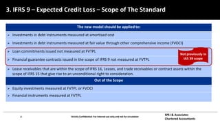 13 Strictly Confidential: For internal use only and not for circulation
SPEJ & Associates
Chartered Accountants
The new model should be applied to:
 Investments in debt instruments measured at amortised cost
 Investments in debt instruments measured at fair value through other comprehensive income (FVOCI)
 Loan commitments issued not measured at FVTPL
 Financial guarantee contracts issued in the scope of IFRS 9 not measured at FVTPL
 Lease receivables that are within the scope of IFRS 16, Leases, and trade receivables or contract assets within the
scope of IFRS 15 that give rise to an unconditional right to consideration.
Out of the Scope
 Equity investments measured at FVTPL or FVOCI
 Financial instruments measured at FVTPL
Not previously in
IAS 39 scope
3. IFRS 9 – Expected Credit Loss – Scope of The Standard
 