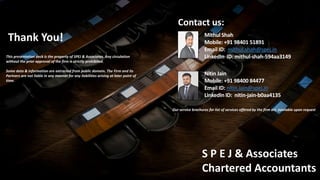 Page 23
SP Associates
Chartered Accountants
Strictly Confidential: For internal use only and not for circulation
Contact us:
Mithul Shah
Mobile: +91 98401 51891
Email ID: mithul.shah@spej.in
LinkedIn ID: mithul-shah-594aa3149
This presentation deck is the property of SPEJ & Associates. Any circulation
without the prior approval of the firm is strictly prohibited.
Some data & information are extracted from public domain. The Firm and its
Partners are not liable in any manner for any liabilities arising at later point of
time.
Nitin Jain
Mobile: +91 98400 84477
Email ID: nitin.jain@spej.in
LinkedIn ID: nitin-jain-b0aa4135
S P E J & Associates
Chartered Accountants
Our service brochures for list of services offered by the firm are available upon request
Thank You!
 