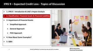 8 Strictly Confidential: For internal use only and not for circulation
SPEJ & Associates
Chartered Accountants
IFRS 9 – Expected Credit Loss - Topics of Discussion
 1. IFRS 9 - Introduction & UAE’s Impact Analysis
 2. Classification: Financial Assets & Financial Liabilities
 3. Impairment of Financial Assets
 Simplified Approach
 General Approach
 POCI Approach
 4. How About Some Examples?
 5. Q&A
 