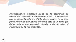 Investigaciones realizadas luego de la ocurrencia de 
terremotos catastróficos señalan que el fallo de los edificios 
ocurre esencialmente por el fallo de los nodos. En el caso 
particular de las estructuras metálicas este es un tema que 
deber tratarse con especial cuidado, a fin de evitar el 
incremento de la vulnerabilidad. 
 