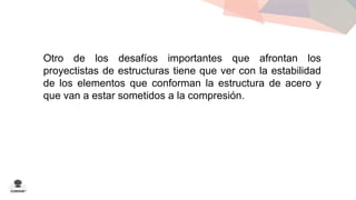 Otro de los desafíos importantes que afrontan los 
proyectistas de estructuras tiene que ver con la estabilidad 
de los elementos que conforman la estructura de acero y 
que van a estar sometidos a la compresión. 
 
