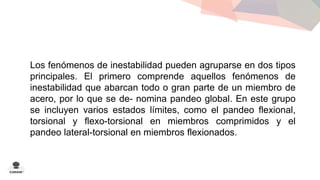 Los fenómenos de inestabilidad pueden agruparse en dos tipos 
principales. El primero comprende aquellos fenómenos de 
inestabilidad que abarcan todo o gran parte de un miembro de 
acero, por lo que se de- nomina pandeo global. En este grupo 
se incluyen varios estados límites, como el pandeo flexional, 
torsional y flexo-torsional en miembros comprimidos y el 
pandeo lateral-torsional en miembros flexionados. 
 