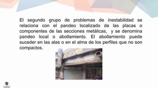 El segundo grupo de problemas de inestabilidad se 
relaciona con el pandeo localizado de las placas o 
componentes de las secciones metálicas, y se denomina 
pandeo local o abollamiento. El abollamiento puede 
suceder en las alas o en el alma de los perfiles que no son 
compactos. 
 