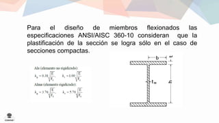 Para el diseño de miembros flexionados las 
especificaciones ANSI/AISC 360-10 consideran que la 
plastificación de la sección se logra sólo en el caso de 
secciones compactas. 
 