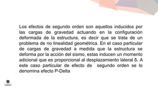Los efectos de segundo orden son aquellos inducidos por 
las cargas de gravedad actuando en la configuración 
deformada de la estructura, es decir que se trata de un 
problema de no linealidad geométrica. En el caso particular 
de cargas de gravedad a medida que la estructura se 
deforma por la acción del sismo, estas inducen un momento 
adicional que es proporcional al desplazamiento lateral δ. A 
este caso particular de efecto de segundo orden se lo 
denomina efecto P-Delta 
 