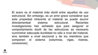 El acero es el material más dúctil entre aquellos de uso 
estructural. Sin embargo, es un error grave considerar que 
esta propiedad inherente al material se puede asumir 
directamenteal sistema estructural. Recientes 
investigaciones han señalado que para asegurar el 
comportamiento dúctil de las estructuras es necesario 
suministrar adecuada ductilidad no sólo a nivel del material, 
sino también a nivel seccional y de los miembros que 
componen el sistema (columnas, vigas, riostras, 
conexiones). 
 