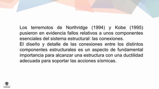 Los terremotos de Northridge (1994) y Kobe (1995) 
pusieron en evidencia fallos relativos a unos componentes 
esenciales del sistema estructural: las conexiones. 
El diseño y detalle de las conexiones entre los distintos 
componentes estructurales es un aspecto de fundamental 
importancia para alcanzar una estructura con una ductilidad 
adecuada para soportar las acciones sísmicas. 
 