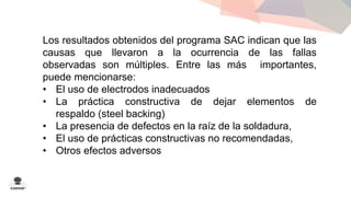 Los resultados obtenidos del programa SAC indican que las 
causas que llevaron a la ocurrencia de las fallas 
observadas son múltiples. Entre las más importantes, 
puede mencionarse: 
• El uso de electrodos inadecuados 
• La práctica constructiva de dejar elementos de 
respaldo (steel backing) 
• La presencia de defectos en la raíz de la soldadura, 
• El uso de prácticas constructivas no recomendadas, 
• Otros efectos adversos 
 