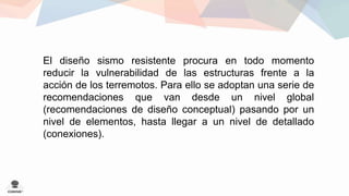 El diseño sismo resistente procura en todo momento 
reducir la vulnerabilidad de las estructuras frente a la 
acción de los terremotos. Para ello se adoptan una serie de 
recomendaciones que van desde un nivel global 
(recomendaciones de diseño conceptual) pasando por un 
nivel de elementos, hasta llegar a un nivel de detallado 
(conexiones). 
 