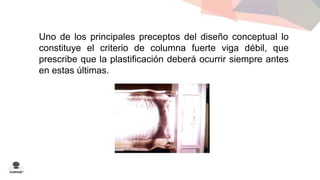 Uno de los principales preceptos del diseño conceptual lo 
constituye el criterio de columna fuerte viga débil, que 
prescribe que la plastificación deberá ocurrir siempre antes 
en estas últimas. 
 