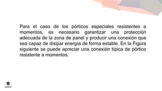 Para el caso de los pórticos especiales resistentes a 
momentos, es necesario garantizar una protección 
adecuada de la zona de panel y producir una conexión que 
sea capaz de disipar energía de forma estable. En la Figura 
siguiente se puede apreciar una conexión típica de pórtico 
resistente a momentos. 
 